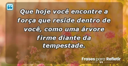 Que hoje você encontre a força que reside dentro de você, como uma árvore firme diante da tempestade.