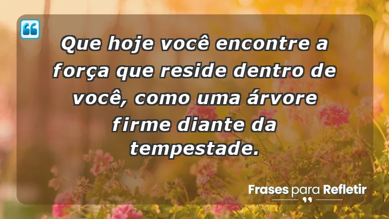 - Que hoje você encontre a força que reside dentro de você, como uma árvore firme diante da tempestade.