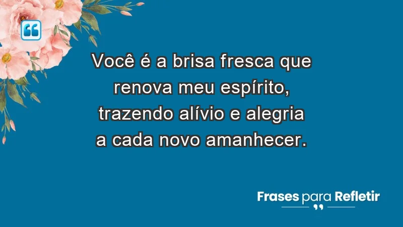 - Você é a brisa fresca que renova meu espírito, trazendo alívio e alegria a cada novo amanhecer.