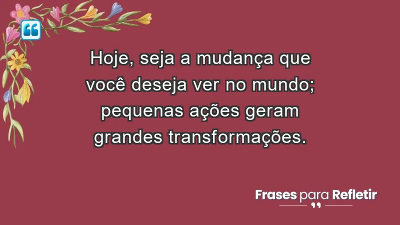 - Hoje, seja a mudança que você deseja ver no mundo; pequenas ações geram grandes transformações.