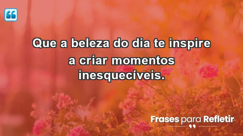 - Que a beleza do dia te inspire a criar momentos inesquecíveis.