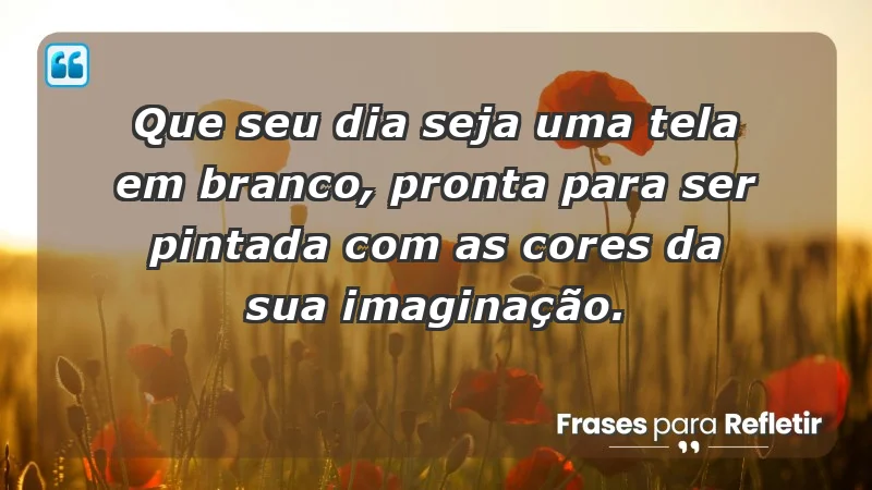 - Que seu dia seja uma tela em branco, pronta para ser pintada com as cores da sua imaginação.