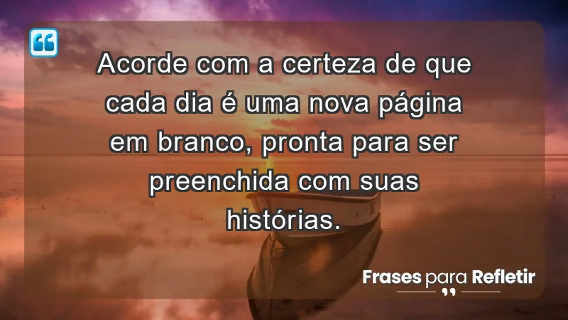 - Acorde com a certeza de que cada dia é uma nova página em branco, pronta para ser preenchida com suas histórias.