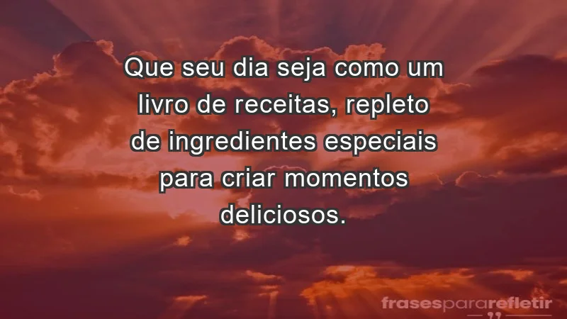 - Que seu dia seja como um livro de receitas, repleto de ingredientes especiais para criar momentos deliciosos.