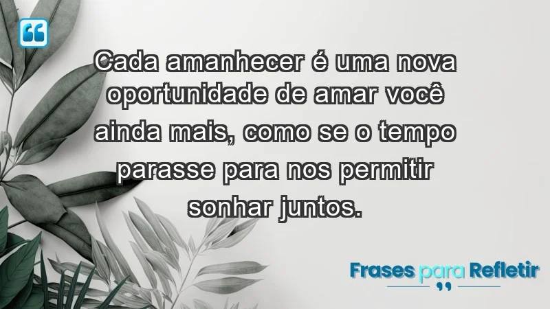 - Cada amanhecer é uma nova oportunidade de amar você ainda mais, como se o tempo parasse para nos permitir sonhar juntos.