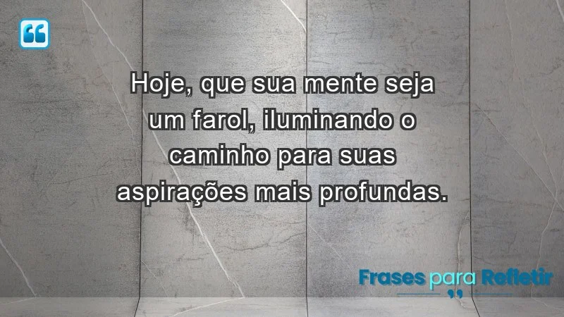 - Hoje, que sua mente seja um farol, iluminando o caminho para suas aspirações mais profundas.