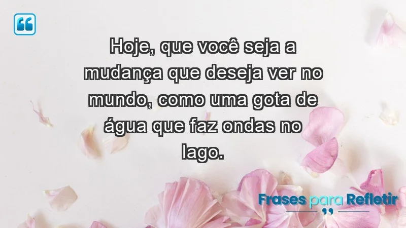 - Hoje, que você seja a mudança que deseja ver no mundo, como uma gota de água que faz ondas no lago.