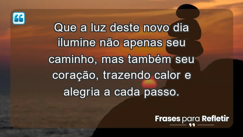 - Que a luz deste novo dia ilumine não apenas seu caminho, mas também seu coração, trazendo calor e alegria a cada passo.