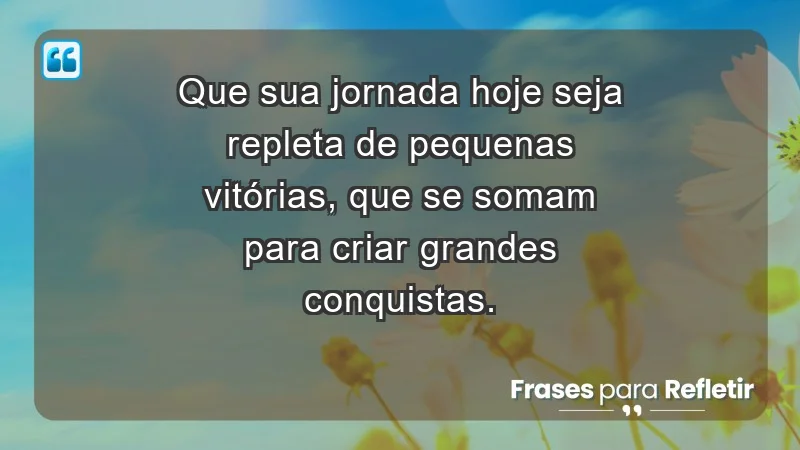 Que sua jornada hoje seja repleta de pequenas vitórias, que se somam para criar grandes conquistas.