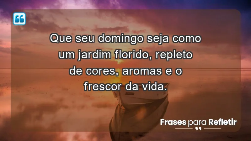 - Que seu domingo seja como um jardim florido, repleto de cores, aromas e o frescor da vida.