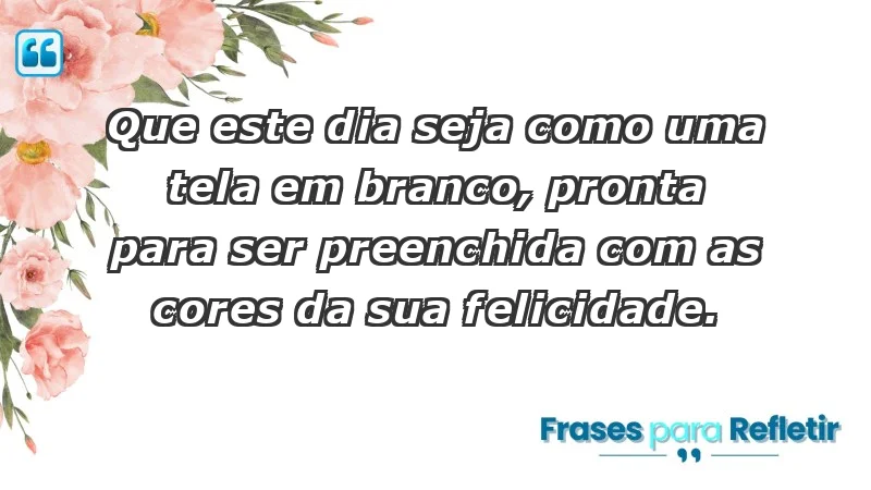 - Que este dia seja como uma tela em branco, pronta para ser preenchida com as cores da sua felicidade.