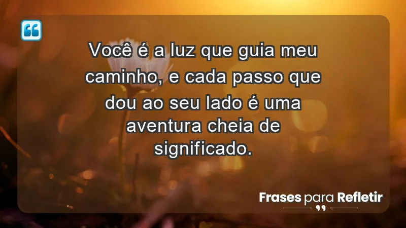 - Você é a luz que guia meu caminho, e cada passo que dou ao seu lado é uma aventura cheia de significado.