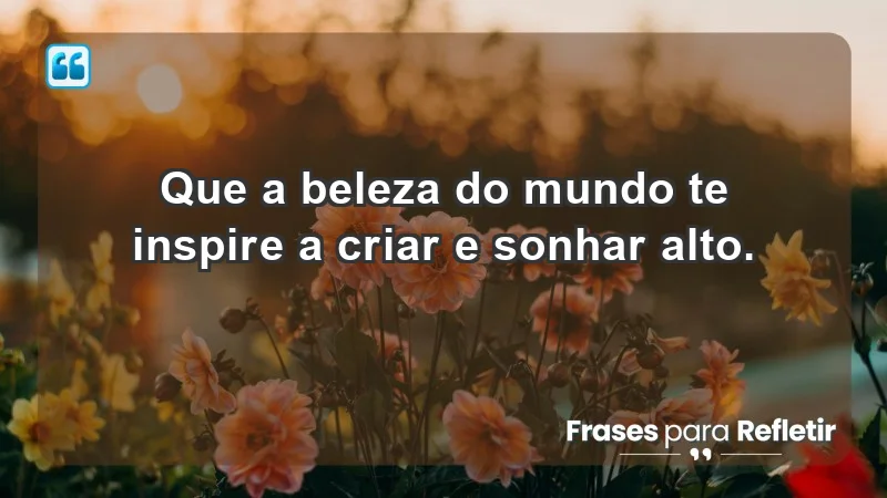 - Que a beleza do mundo te inspire a criar e sonhar alto.