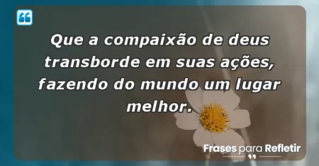 Que a compaixão de Deus transborde em suas ações, fazendo do mundo um lugar melhor.