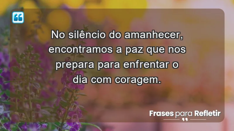 - No silêncio do amanhecer, encontramos a paz que nos prepara para enfrentar o dia com coragem.