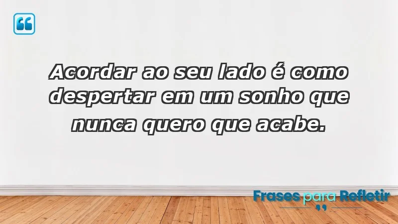 - Acordar ao seu lado é como despertar em um sonho que nunca quero que acabe.