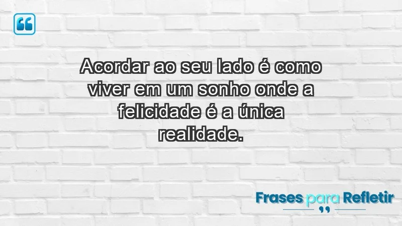 - Acordar ao seu lado é como viver em um sonho onde a felicidade é a única realidade.