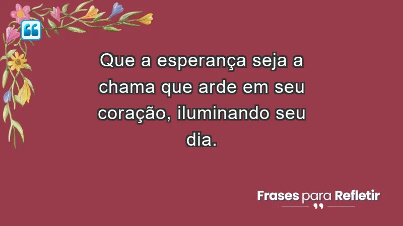 - Que a esperança seja a chama que arde em seu coração, iluminando seu dia.