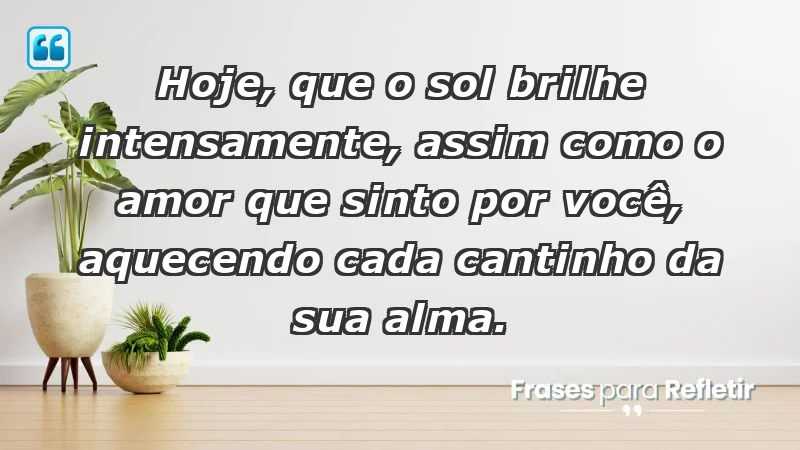 - Hoje, que o sol brilhe intensamente, assim como o amor que sinto por você, aquecendo cada cantinho da sua alma.