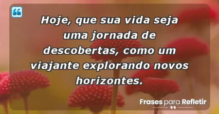 Hoje, que sua vida seja uma jornada de descobertas, como um viajante explorando novos horizontes.