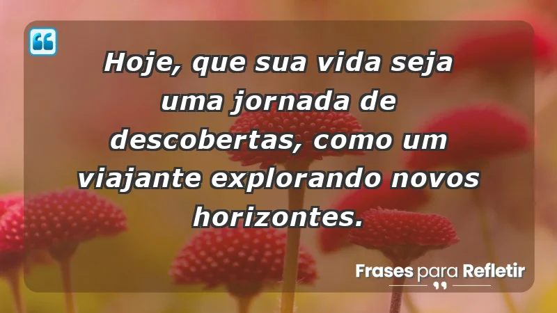 - Hoje, que sua vida seja uma jornada de descobertas, como um viajante explorando novos horizontes.