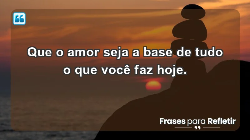 - Que o amor seja a base de tudo o que você faz hoje.