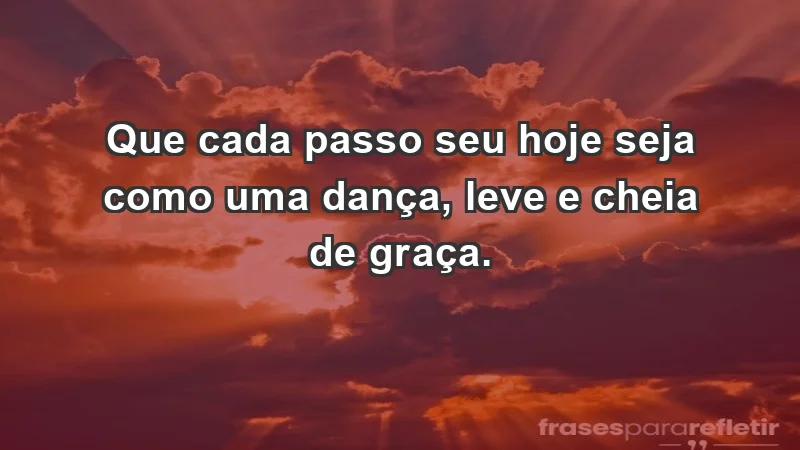 - Que cada passo seu hoje seja como uma dança, leve e cheia de graça.