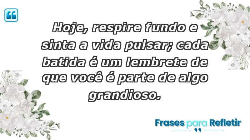 - Hoje, respire fundo e sinta a vida pulsar; cada batida é um lembrete de que você é parte de algo grandioso.