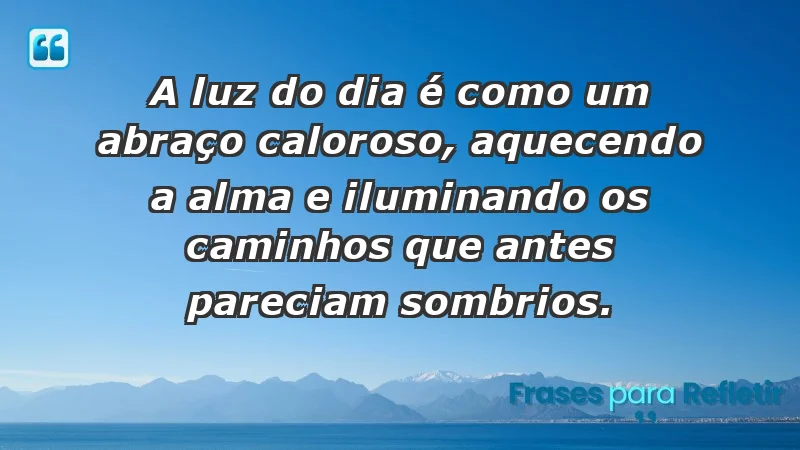 - A luz do dia é como um abraço caloroso, aquecendo a alma e iluminando os caminhos que antes pareciam sombrios.