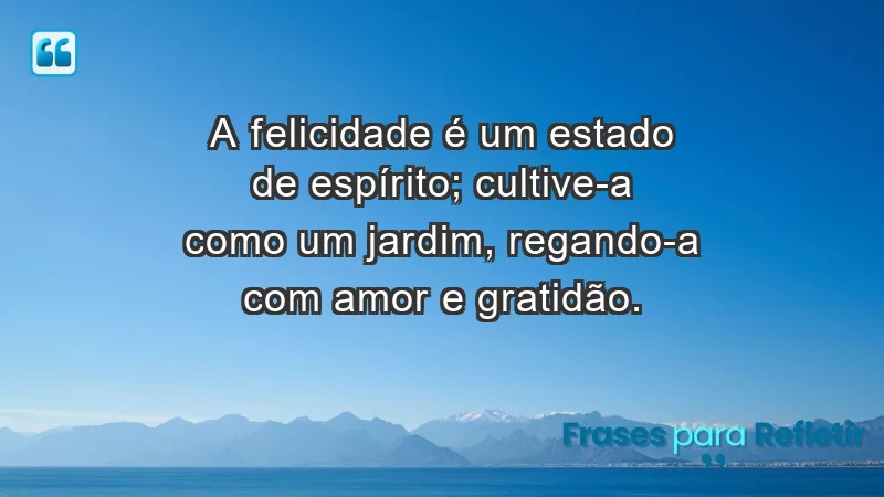 - A felicidade é um estado de espírito; cultive-a como um jardim, regando-a com amor e gratidão.