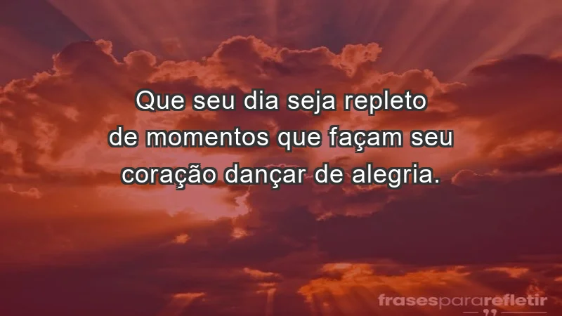 - Que seu dia seja repleto de momentos que façam seu coração dançar de alegria.