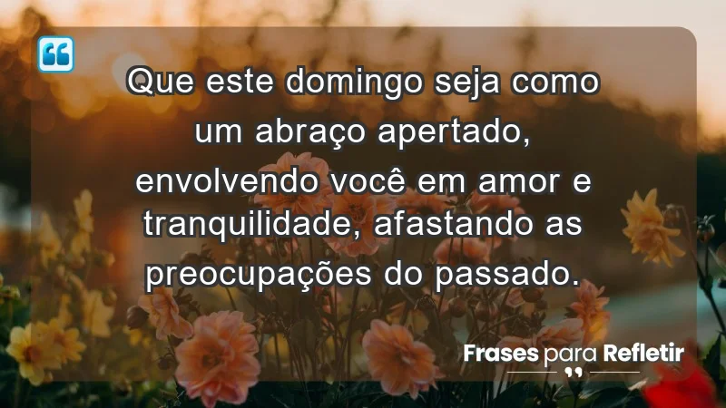 - Que este domingo seja como um abraço apertado, envolvendo você em amor e tranquilidade, afastando as preocupações do passado.