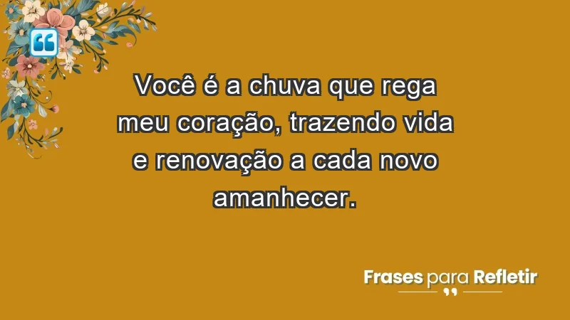 - Você é a chuva que rega meu coração, trazendo vida e renovação a cada novo amanhecer.