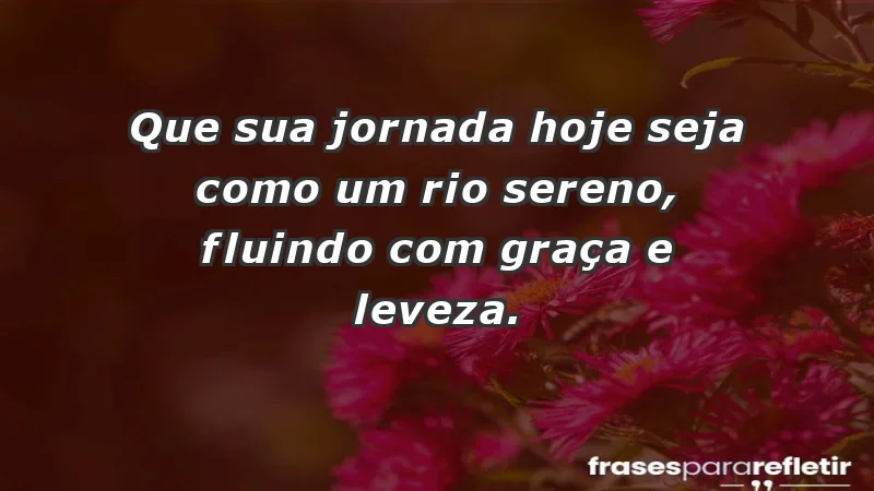 - Que sua jornada hoje seja como um rio sereno, fluindo com graça e leveza.