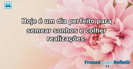 Hoje é um dia perfeito para semear sonhos e colher realizações.