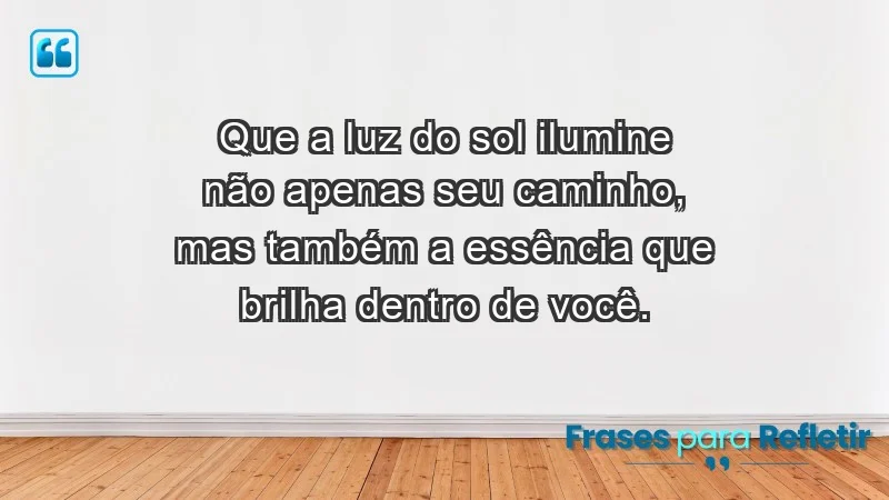 - Que a luz do sol ilumine não apenas seu caminho, mas também a essência que brilha dentro de você.