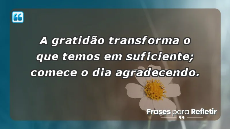 - A gratidão transforma o que temos em suficiente; comece o dia agradecendo.