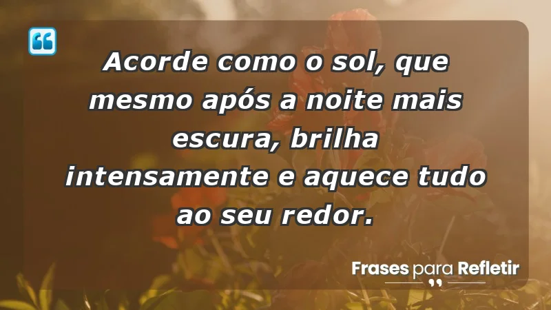 - Acorde como o sol, que mesmo após a noite mais escura, brilha intensamente e aquece tudo ao seu redor.