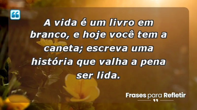 - A vida é um livro em branco, e hoje você tem a caneta; escreva uma história que valha a pena ser lida.