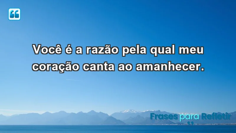 - Você é a razão pela qual meu coração canta ao amanhecer.