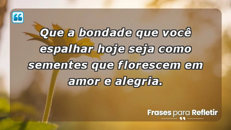 - Que a bondade que você espalhar hoje seja como sementes que florescem em amor e alegria.