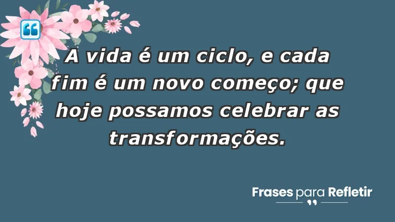 - A vida é um ciclo, e cada fim é um novo começo; que hoje possamos celebrar as transformações.