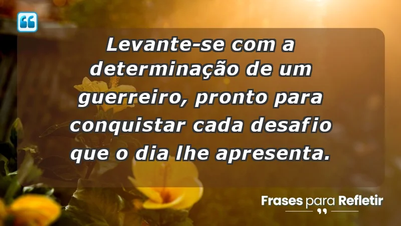 - Levante-se com a determinação de um guerreiro, pronto para conquistar cada desafio que o dia lhe apresenta.