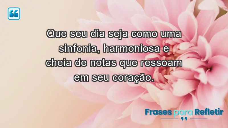 - Que seu dia seja como uma sinfonia, harmoniosa e cheia de notas que ressoam em seu coração.