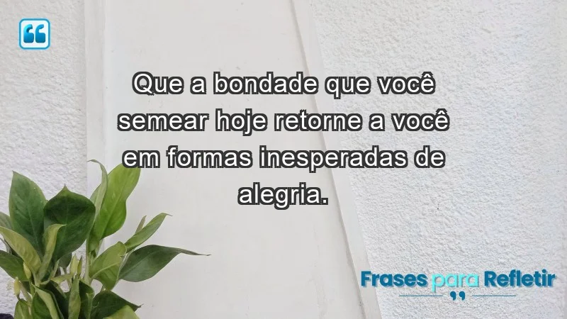 - Que a bondade que você semear hoje retorne a você em formas inesperadas de alegria.