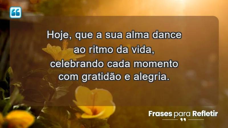 - Hoje, que a sua alma dance ao ritmo da vida, celebrando cada momento com gratidão e alegria.