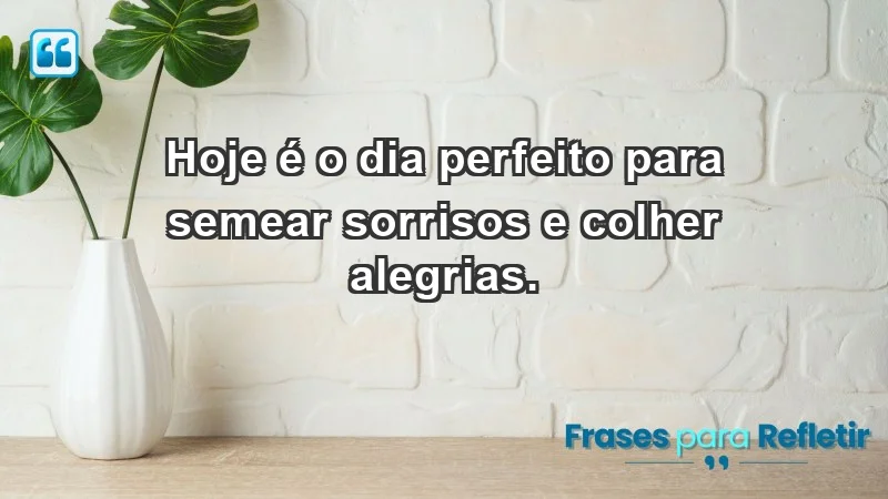 - Hoje é o dia perfeito para semear sorrisos e colher alegrias.