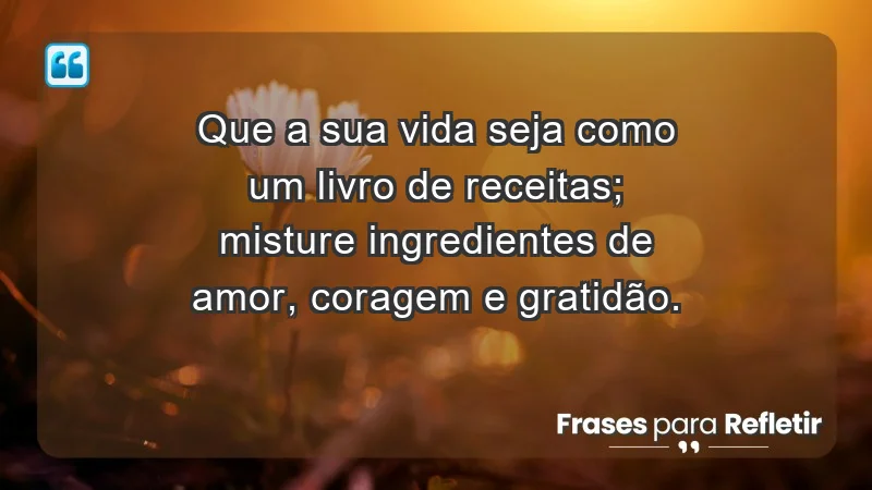 - Que a sua vida seja como um livro de receitas; misture ingredientes de amor, coragem e gratidão.