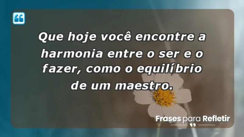 - Que hoje você encontre a harmonia entre o ser e o fazer, como o equilíbrio de um maestro.