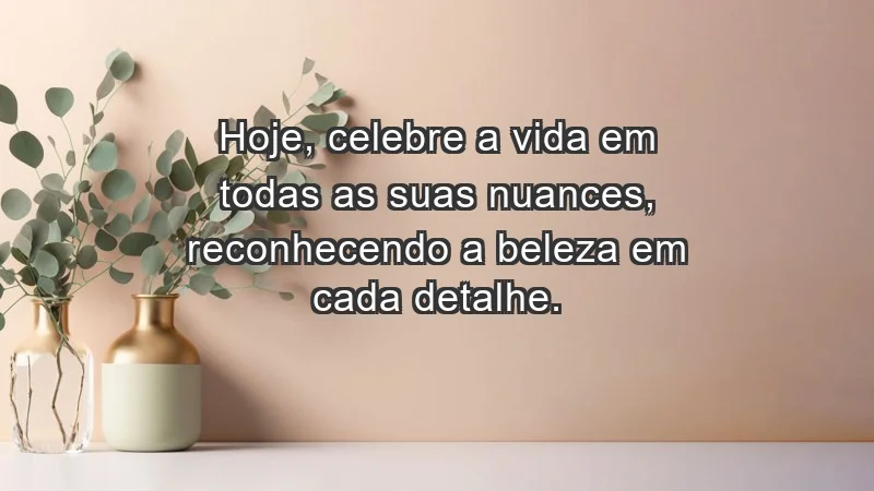 - Hoje, celebre a vida em todas as suas nuances, reconhecendo a beleza em cada detalhe.